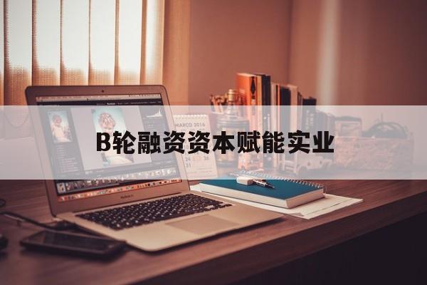 榆林市B轮融资资本赋能实业(b轮融资公司值得工作吗)